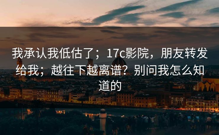 我承认我低估了；17c影院，朋友转发给我；越往下越离谱？别问我怎么知道的  第1张
