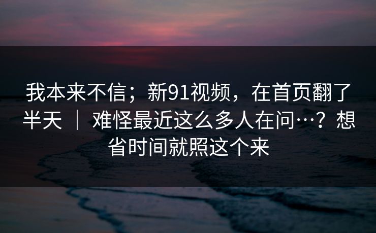 我本来不信；新91视频，在首页翻了半天 ｜ 难怪最近这么多人在问…？想省时间就照这个来  第1张