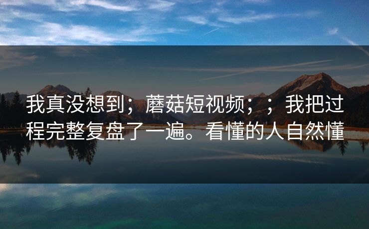 我真没想到；蘑菇短视频；；我把过程完整复盘了一遍。看懂的人自然懂  第1张