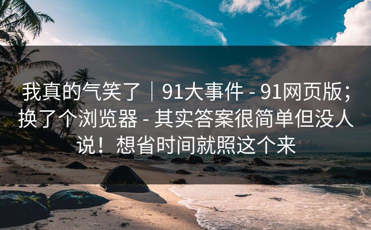 我真的气笑了｜91大事件 - 91网页版；换了个浏览器 其实答案很简单但没人说！想省时间就照这个来  第1张