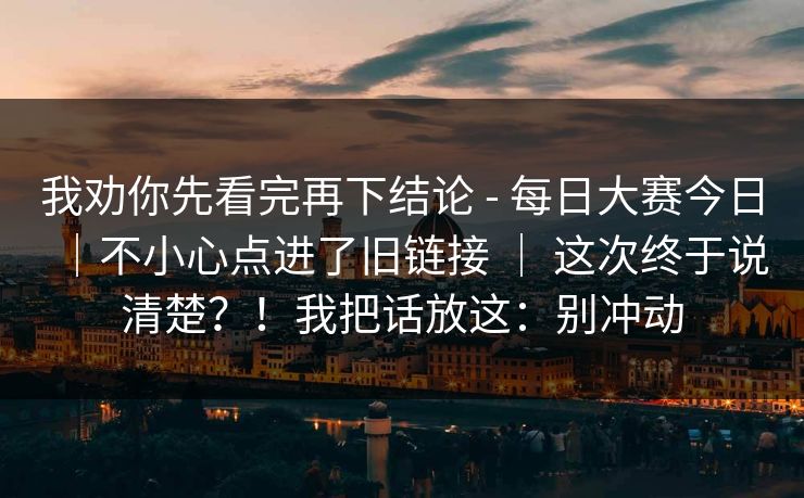 我劝你先看完再下结论 - 每日大赛今日｜不小心点进了旧链接 ｜ 这次终于说清楚？！我把话放这：别冲动  第1张