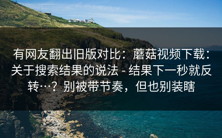 有网友翻出旧版对比：蘑菇视频下载：关于搜索结果的说法 - 结果下一秒就反转…？别被带节奏，但也别装瞎  第1张