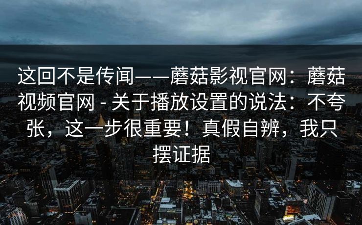 这回不是传闻——蘑菇影视官网:蘑菇视频官网 - 关于播放设置的说法:不夸张,这一步很重要!真假自辨,我只摆证据 第1张 这回不是传闻——蘑菇影视官网:蘑菇视频官网 - 关于播放设置的说法:不夸张,这一步很重要!真假自辨,我只摆证据 第1张