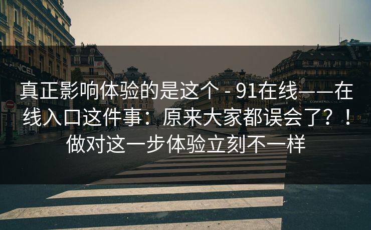 真正影响体验的是这个 - 91在线——在线入口这件事:原来大家都误会了?!做对这一步体验立刻不一样 第1张 真正影响体验的是这个 - 91在线——在线入口这件事:原来大家都误会了?!做对这一步体验立刻不一样 第1张