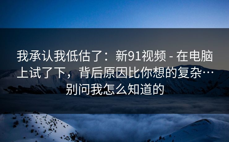 我承认我低估了：新91视频 - 在电脑上试了下，背后原因比你想的复杂…别问我怎么知道的  第1张