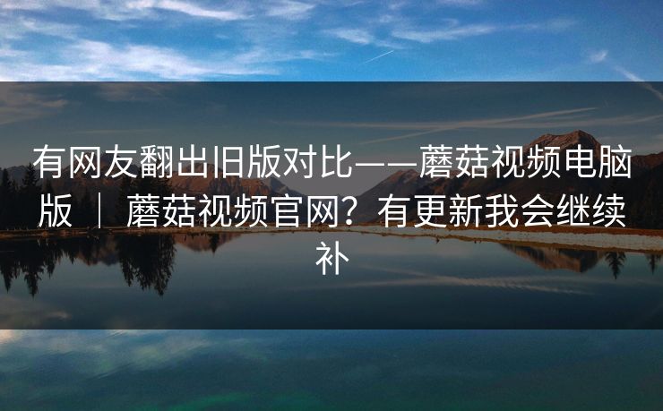 有网友翻出旧版对比——蘑菇视频电脑版 | 蘑菇视频官网?有更新我会继续补 第1张 有网友翻出旧版对比——蘑菇视频电脑版 | 蘑菇视频官网?有更新我会继续补 第1张