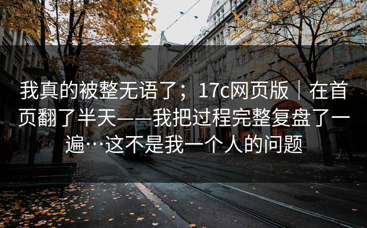 我真的被整无语了；17c网页版｜在首页翻了半天——我把过程完整复盘了一遍…这不是我一个人的问题  第1张