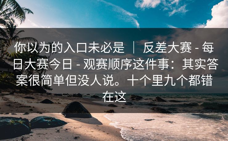 你以为的入口未必是 ｜ 反差大赛 - 每日大赛今日 观赛顺序这件事：其实答案很简单但没人说。十个里九个都错在这  第1张