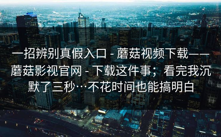 一招辨别真假入口 - 蘑菇视频下载——蘑菇影视官网 下载这件事；看完我沉默了三秒…不花时间也能搞明白  第1张