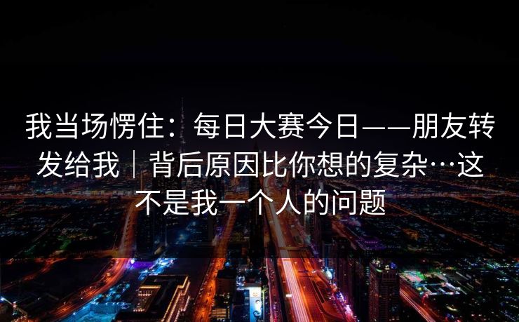 我当场愣住:每日大赛今日——朋友转发给我|背后原因比你想的复杂…这不是我一个人的问题 第1张 我当场愣住:每日大赛今日——朋友转发给我|背后原因比你想的复杂…这不是我一个人的问题 第1张
