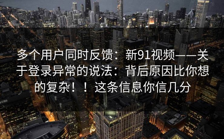 多个用户同时反馈：新91视频——关于登录异常的说法：背后原因比你想的复杂！！这条信息你信几分  第1张