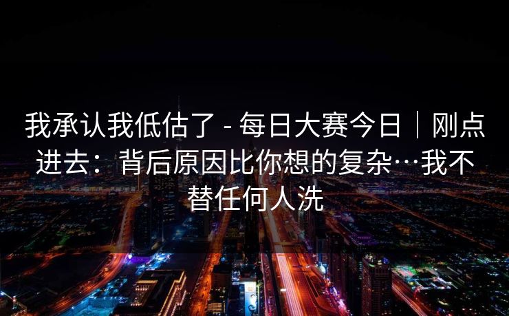 我承认我低估了 - 每日大赛今日|刚点进去:背后原因比你想的复杂…我不替任何人洗 第1张 我承认我低估了 - 每日大赛今日|刚点进去:背后原因比你想的复杂…我不替任何人洗 第1张