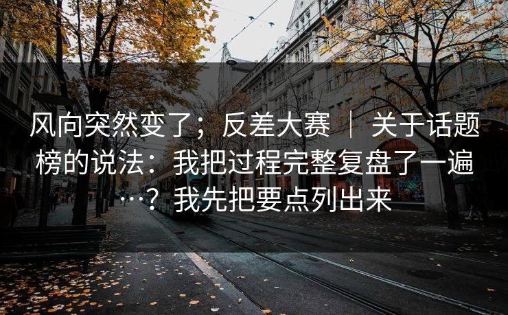 风向突然变了;反差大赛 | 关于话题榜的说法:我把过程完整复盘了一遍…?我先把要点列出来 第1张 风向突然变了;反差大赛 | 关于话题榜的说法:我把过程完整复盘了一遍…?我先把要点列出来 第1张