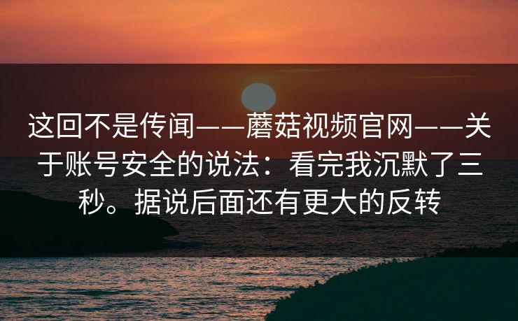 这回不是传闻——蘑菇视频官网——关于账号安全的说法：看完我沉默了三秒。据说后面还有更大的反转  第1张