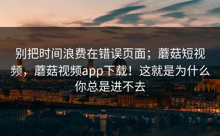 别把时间浪费在错误页面;蘑菇短视频,蘑菇视频app下载!这就是为什么你总是进不去 第1张 别把时间浪费在错误页面;蘑菇短视频,蘑菇视频app下载!这就是为什么你总是进不去 第1张