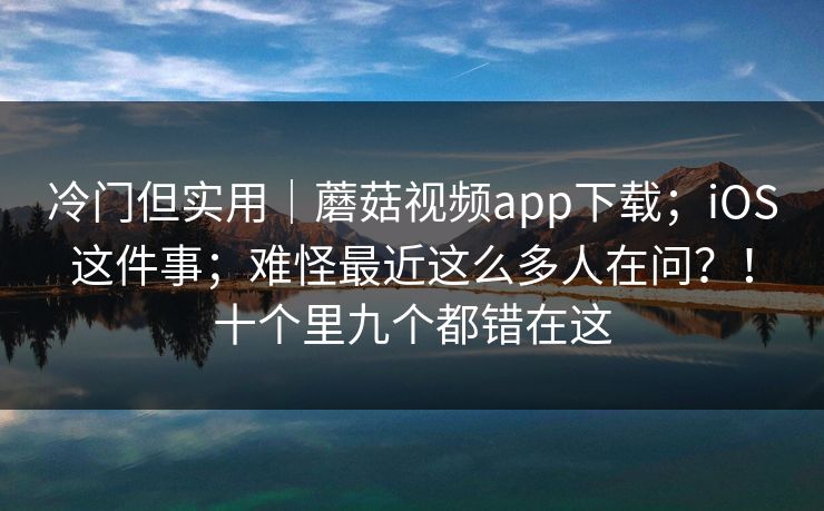 冷门但实用｜蘑菇视频app下载；iOS这件事；难怪最近这么多人在问？！十个里九个都错在这  第1张