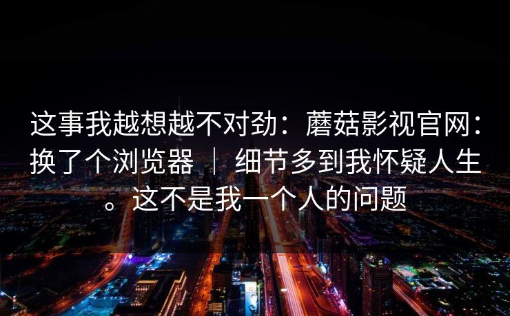 这事我越想越不对劲:蘑菇影视官网:换了个浏览器 | 细节多到我怀疑人生。这不是我一个人的问题 第1张 这事我越想越不对劲:蘑菇影视官网:换了个浏览器 | 细节多到我怀疑人生。这不是我一个人的问题 第1张