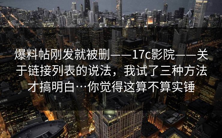 爆料帖刚发就被删——17c影院——关于链接列表的说法，我试了三种方法才搞明白…你觉得这算不算实锤  第1张