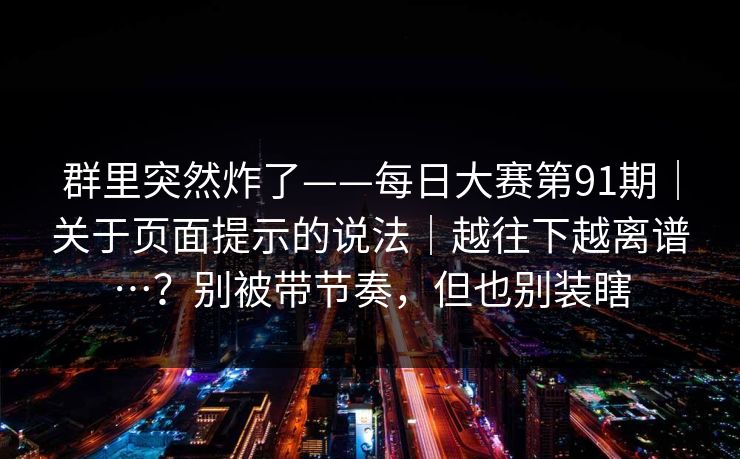 群里突然炸了——每日大赛第91期|关于页面提示的说法|越往下越离谱…?别被带节奏,但也别装瞎 第1张 群里突然炸了——每日大赛第91期|关于页面提示的说法|越往下越离谱…?别被带节奏,但也别装瞎 第1张