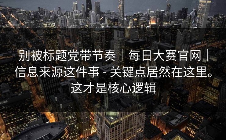 别被标题党带节奏|每日大赛官网|信息来源这件事 - 关键点居然在这里。这才是核心逻辑 第1张 别被标题党带节奏|每日大赛官网|信息来源这件事 - 关键点居然在这里。这才是核心逻辑 第1张