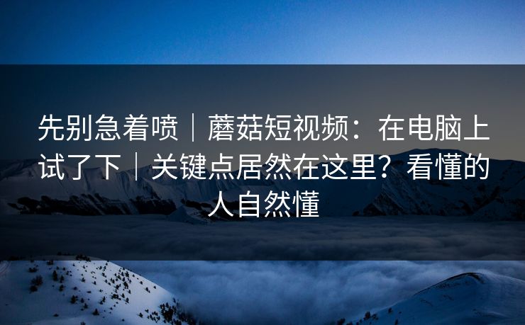 先别急着喷｜蘑菇短视频：在电脑上试了下｜关键点居然在这里？看懂的人自然懂  第1张