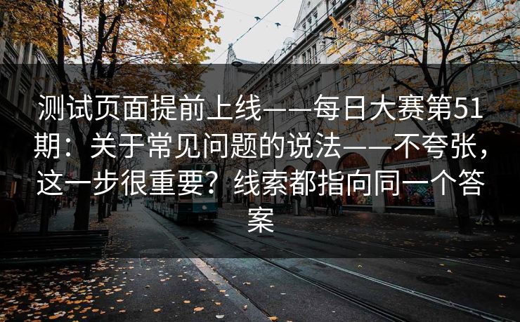 测试页面提前上线——每日大赛第51期：关于常见问题的说法——不夸张，这一步很重要？线索都指向同一个答案  第1张
