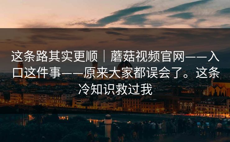 这条路其实更顺｜蘑菇视频官网——入口这件事——原来大家都误会了。这条冷知识救过我  第1张