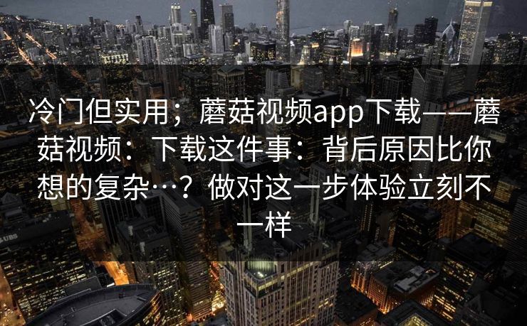 冷门但实用；蘑菇视频app下载——蘑菇视频：下载这件事：背后原因比你想的复杂…？做对这一步体验立刻不一样  第1张