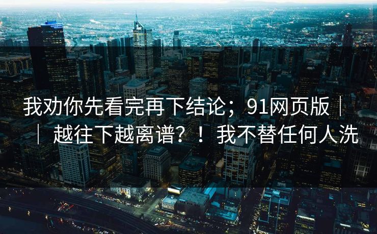 我劝你先看完再下结论；91网页版｜ ｜ 越往下越离谱？！我不替任何人洗  第1张