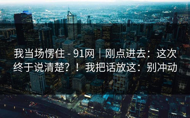 我当场愣住 - 91网|刚点进去:这次终于说清楚?!我把话放这:别冲动 我当场愣住 - 91网|刚点进去:这次终于说清楚?!我把话放这:别冲动