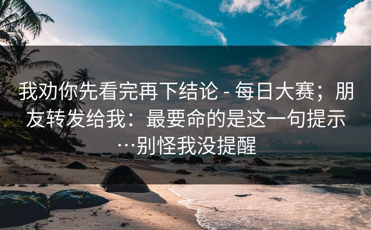 我劝你先看完再下结论 - 每日大赛;朋友转发给我:最要命的是这一句提示…别怪我没提醒 我劝你先看完再下结论 - 每日大赛;朋友转发给我:最要命的是这一句提示…别怪我没提醒