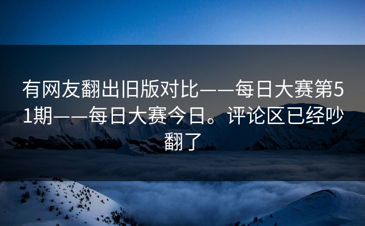 有网友翻出旧版对比——每日大赛第51期——每日大赛今日。评论区已经吵翻了